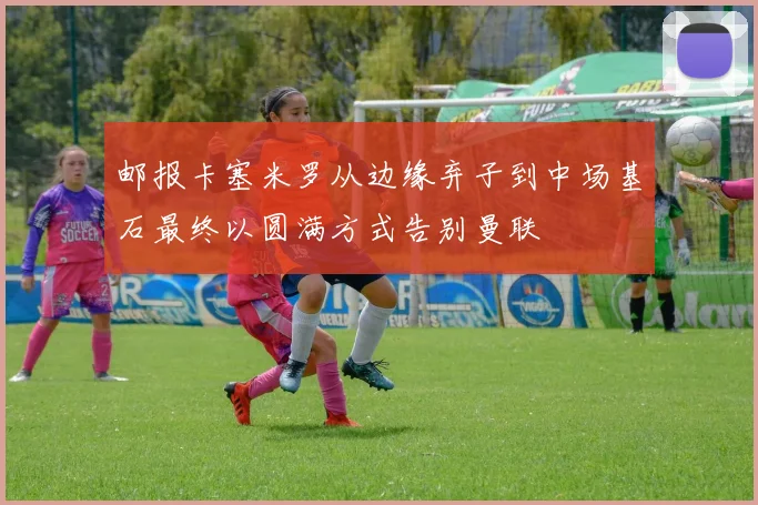 邮报卡塞米罗从边缘弃子到中场基石最终以圆满方式告别曼联