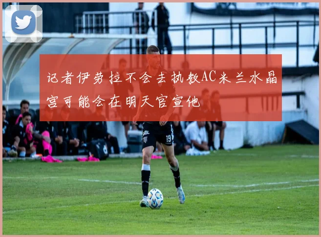 记者伊劳拉不会去执教AC米兰水晶宫可能会在明天官宣他
