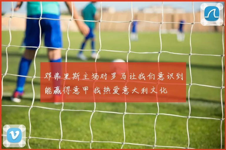 邓弗里斯主场对罗马让我们意识到能赢得意甲 我热爱意大利文化