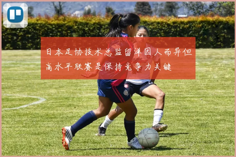 日本足协技术总监留洋因人而异但高水平联赛是保持竞争力关键