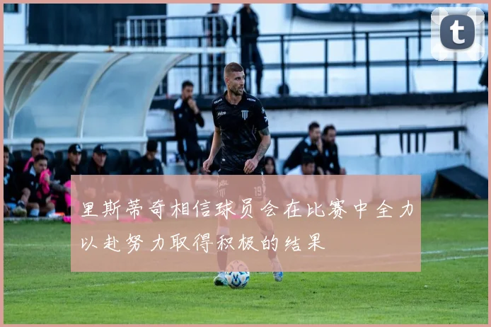 里斯蒂奇相信球员会在比赛中全力以赴努力取得积极的结果