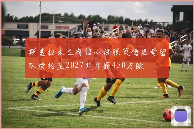 斯基拉米兰有信心说服莫德里奇留队续约至2027年年薪450万欧